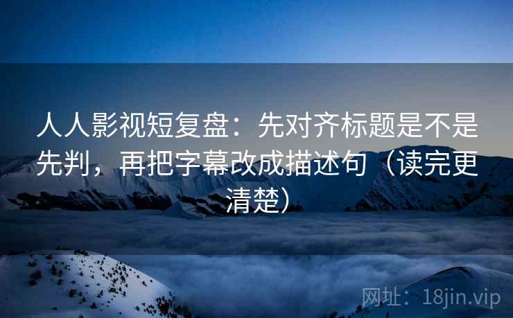 人人影视短复盘：先对齐标题是不是先判，再把字幕改成描述句（读完更清楚）