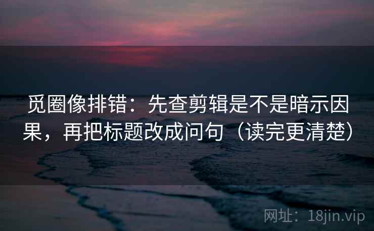 觅圈像排错：先查剪辑是不是暗示因果，再把标题改成问句（读完更清楚）