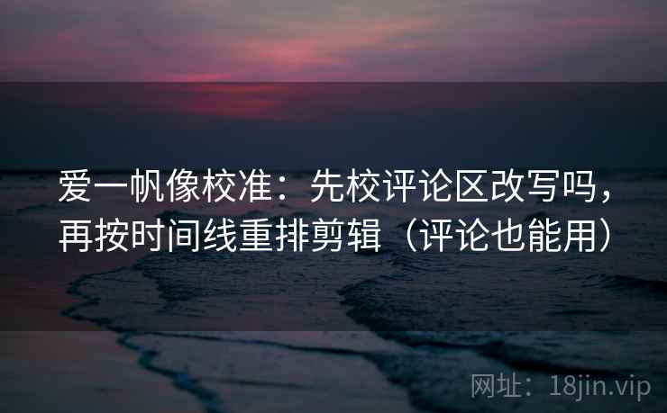 爱一帆像校准：先校评论区改写吗，再按时间线重排剪辑（评论也能用）