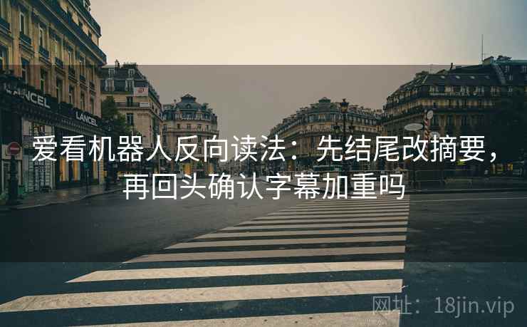 爱看机器人反向读法：先结尾改摘要，再回头确认字幕加重吗