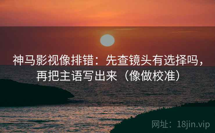 神马影视像排错：先查镜头有选择吗，再把主语写出来（像做校准）