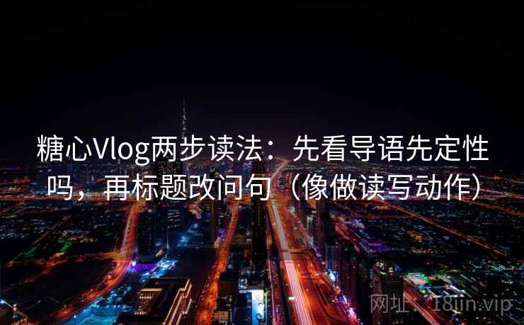 糖心Vlog两步读法：先看导语先定性吗，再标题改问句（像做读写动作）