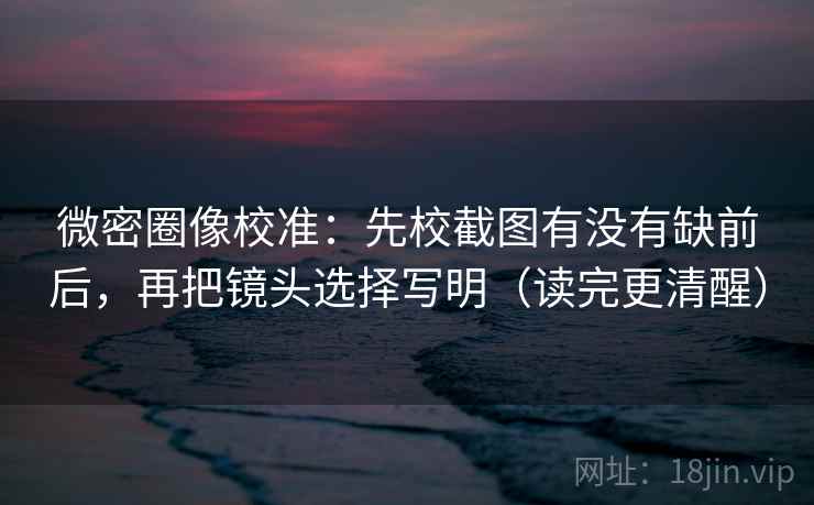 微密圈像校准：先校截图有没有缺前后，再把镜头选择写明（读完更清醒）