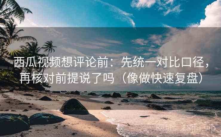 西瓜视频想评论前：先统一对比口径，再核对前提说了吗（像做快速复盘）