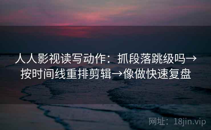 人人影视读写动作：抓段落跳级吗→按时间线重排剪辑→像做快速复盘