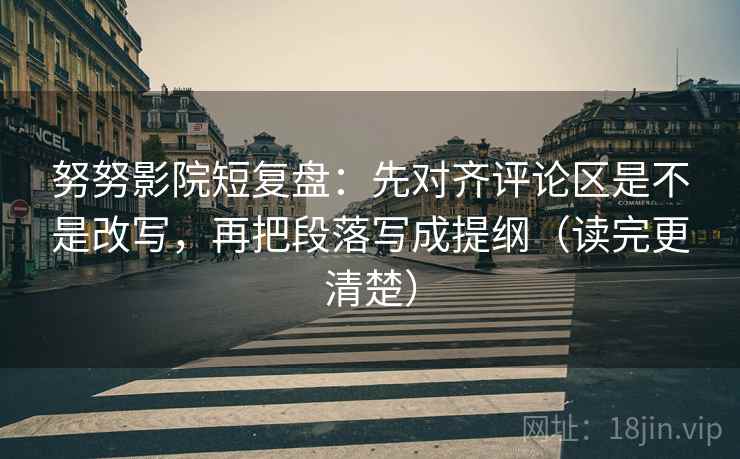 努努影院短复盘：先对齐评论区是不是改写，再把段落写成提纲（读完更清楚）