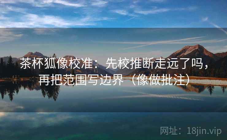茶杯狐像校准：先校推断走远了吗，再把范围写边界（像做批注）