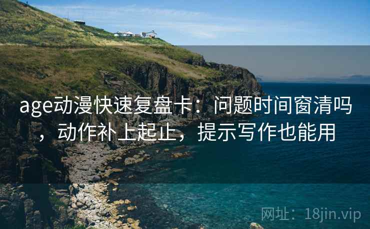 age动漫快速复盘卡：问题时间窗清吗，动作补上起止，提示写作也能用