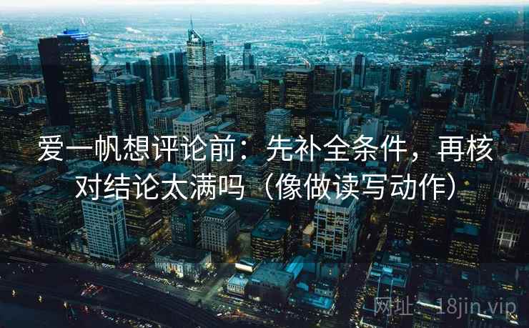 爱一帆想评论前：先补全条件，再核对结论太满吗（像做读写动作）