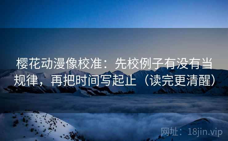 樱花动漫像校准：先校例子有没有当规律，再把时间写起止（读完更清醒）