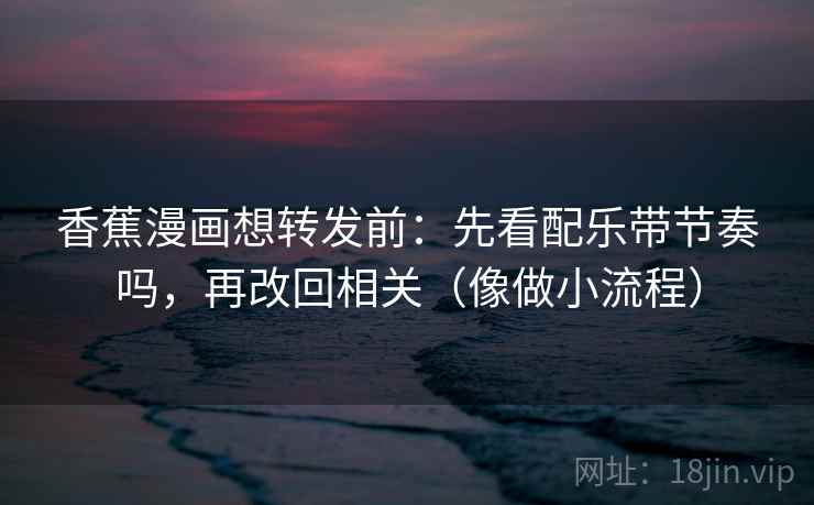 香蕉漫画想转发前：先看配乐带节奏吗，再改回相关（像做小流程）