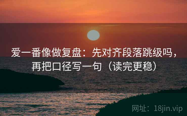 爱一番像做复盘：先对齐段落跳级吗，再把口径写一句（读完更稳）