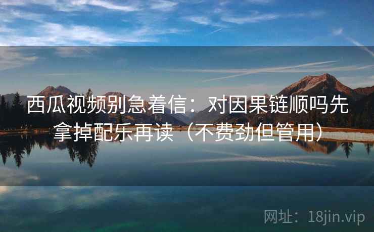 西瓜视频别急着信：对因果链顺吗先拿掉配乐再读（不费劲但管用）