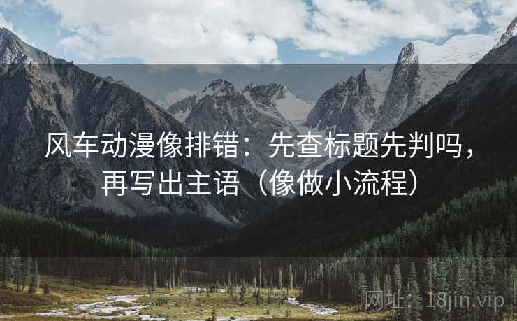 风车动漫像排错：先查标题先判吗，再写出主语（像做小流程）