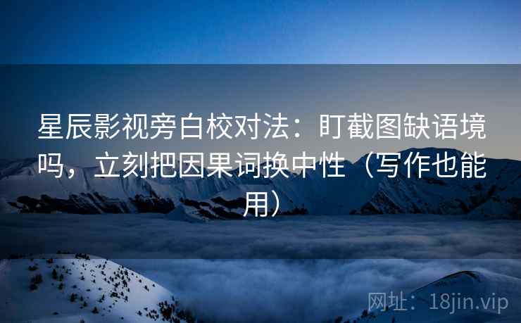 星辰影视旁白校对法：盯截图缺语境吗，立刻把因果词换中性（写作也能用）